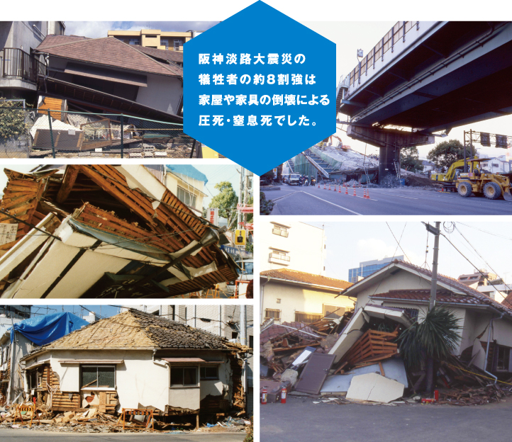 阪神淡路大震災の犠牲者の約8割強は家屋や家具の倒壊による圧死・窒息死でした。